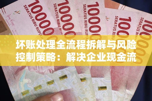 武汉坏账处理全流程拆解与风险控制策略：解决企业现金流顽疾的实战指南