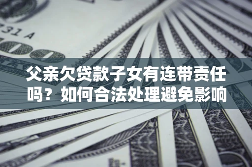 武汉父亲欠贷款子女有连带责任吗？如何合法处理避免影响？